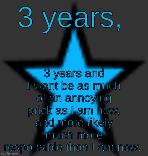 I'm hoping that I'll be as mature enough to be an owner here, in 3 years, and I'll look back 3 years to my activity here and see | 3 years and I wont be as much of an annoying prick as I am now, and more likely much more responsible than I am now. 3 years, | image tagged in bluestar | made w/ Imgflip meme maker