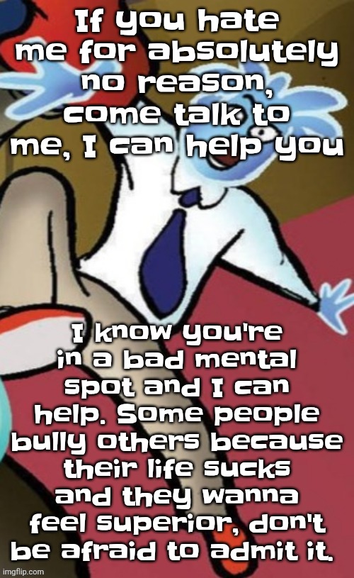 Senator pal bluman | If you hate me for absolutely no reason, come talk to me, I can help you; I know you're in a bad mental spot and I can help. Some people bully others because their life sucks and they wanna feel superior, don't be afraid to admit it. | image tagged in senator pal bluman | made w/ Imgflip meme maker