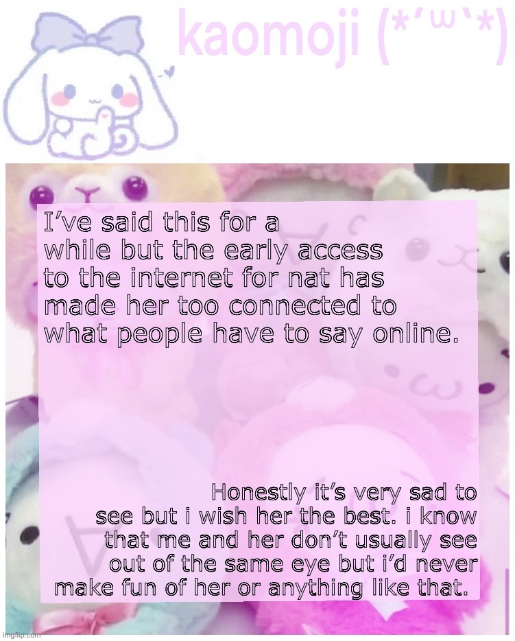 my opinion | I’ve said this for a while but the early access to the internet for nat has made her too connected to what people have to say online. Honestly it’s very sad to see but i wish her the best. i know that me and her don’t usually see out of the same eye but i’d never make fun of her or anything like that. | image tagged in kaomoji | made w/ Imgflip meme maker