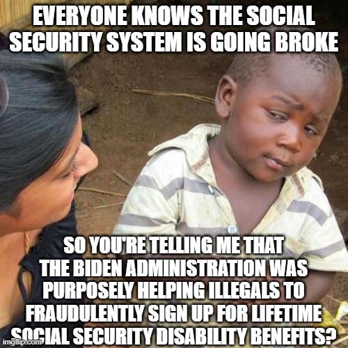 More Biden Fraud | EVERYONE KNOWS THE SOCIAL SECURITY SYSTEM IS GOING BROKE; SO YOU'RE TELLING ME THAT THE BIDEN ADMINISTRATION WAS PURPOSELY HELPING ILLEGALS TO FRAUDULENTLY SIGN UP FOR LIFETIME SOCIAL SECURITY DISABILITY BENEFITS? | image tagged in memes,third world skeptical kid | made w/ Imgflip meme maker