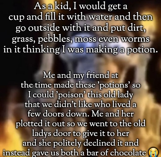 I was like 5 or 6 years old then | As a kid, I would get a cup and fill it with water and then go outside with it and put dirt, grass, pebbles, moss even worms in it thinking I was making a potion. Me and my friend at the time made these 'potions' so I could 'poison' this old lady that we didn't like who lived a few doors down. Me and her plotted it out so we went to the old ladys door to give it to her and she politely declined it and instead gave us both a bar of chocolate 😭 | image tagged in fuck you | made w/ Imgflip meme maker