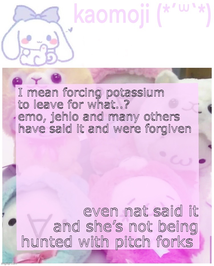 my opinion tho | I mean forcing potassium to leave for what..? emo, jehlo and many others have said it and were forgiven; even nat said it and she’s not being hunted with pitch forks | image tagged in kaomoji | made w/ Imgflip meme maker