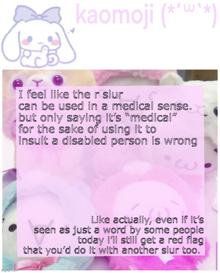 in my opinion.. | I feel like the r slur can be used in a medical sense. but only saying it’s “medical” for the sake of using it to insult a disabled person is wrong; Like actually, even if it’s seen as just a word by some people today i’ll still get a red flag that you’d do it with another slur too. | image tagged in kaomoji | made w/ Imgflip meme maker