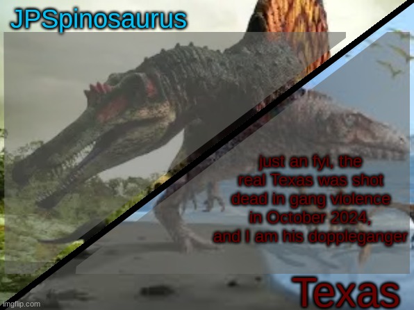 JPSpinosaurus x Texas shared template | just an fyi, the real Texas was shot dead in gang violence in October 2024, and I am his doppleganger | image tagged in jpspinosaurus x texas shared template | made w/ Imgflip meme maker
