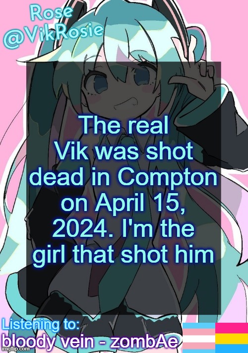 Rose's Hatsune Miku Temp | The real Vik was shot dead in Compton on April 15, 2024. I'm the girl that shot him; bloody vein - zombAe | image tagged in rose's hatsune miku temp | made w/ Imgflip meme maker