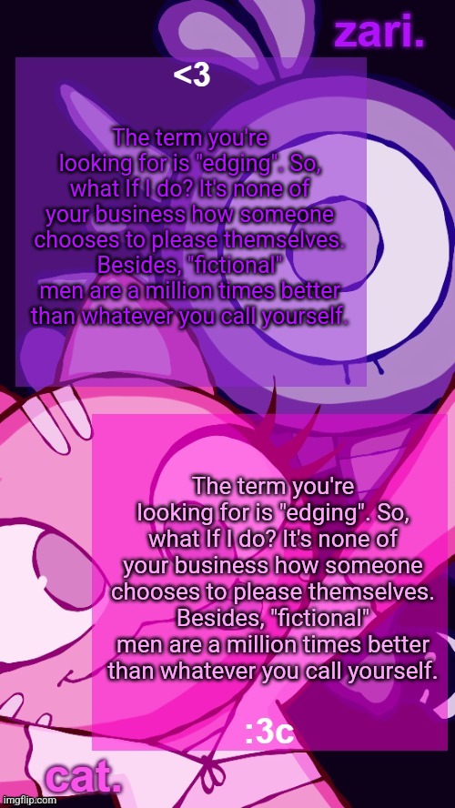 the term ur looking for is edging! | The term you're looking for is "edging". So, what If I do? It's none of your business how someone chooses to please themselves. Besides, "fictional" men are a million times better than whatever you call yourself. The term you're looking for is "edging". So, what If I do? It's none of your business how someone chooses to please themselves. Besides, "fictional" men are a million times better than whatever you call yourself. | image tagged in zari and cat catbirddog temp lol | made w/ Imgflip meme maker