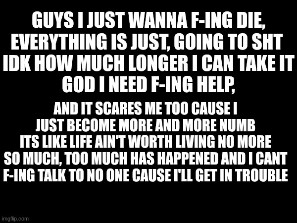 idk anymore I just wanna cry but cant, excuse my french | GUYS I JUST WANNA F-ING DIE,
EVERYTHING IS JUST, GOING TO SHT 
IDK HOW MUCH LONGER I CAN TAKE IT
GOD I NEED F-ING HELP, AND IT SCARES ME TOO CAUSE I JUST BECOME MORE AND MORE NUMB
ITS LIKE LIFE AIN'T WORTH LIVING NO MORE
SO MUCH, TOO MUCH HAS HAPPENED AND I CANT F-ING TALK TO NO ONE CAUSE I'LL GET IN TROUBLE | image tagged in depression,suicide | made w/ Imgflip meme maker