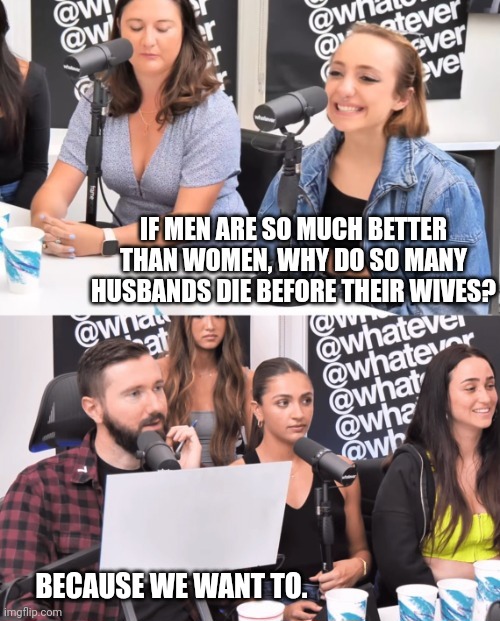 Dumb questions | IF MEN ARE SO MUCH BETTER THAN WOMEN, WHY DO SO MANY HUSBANDS DIE BEFORE THEIR WIVES? BECAUSE WE WANT TO. | image tagged in whatever,memes,politics,dumb question | made w/ Imgflip meme maker