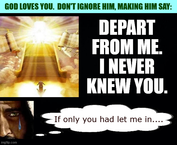 Black background | DEPART
FROM ME.
I NEVER
KNEW YOU. If only you had let me in.... GOD LOVES YOU.  DON'T IGNORE HIM, MAKING HIM SAY: | image tagged in black background | made w/ Imgflip meme maker