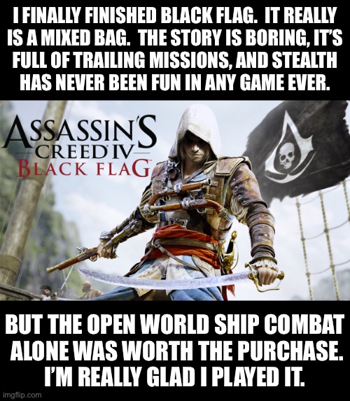DO NOT YAP AT 3AM | I FINALLY FINISHED BLACK FLAG.  IT REALLY
IS A MIXED BAG.  THE STORY IS BORING, IT’S
FULL OF TRAILING MISSIONS, AND STEALTH
HAS NEVER BEEN FUN IN ANY GAME EVER. BUT THE OPEN WORLD SHIP COMBAT
 ALONE WAS WORTH THE PURCHASE.
I’M REALLY GLAD I PLAYED IT. | made w/ Imgflip meme maker