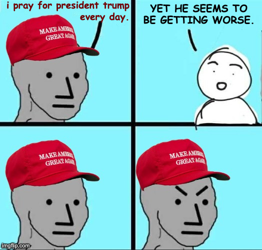 It's not helping. | i pray for president trump
every day. YET HE SEEMS TO
BE GETTING WORSE. | image tagged in maga npc an an0nym0us template,memes,trump,unhelpful maga npc | made w/ Imgflip meme maker