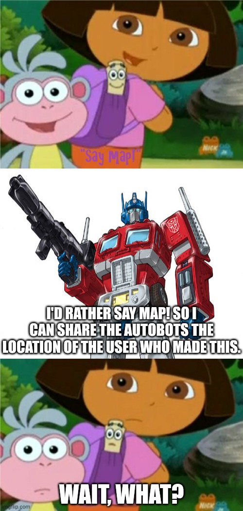 Autobots, transform and roll out! | I'D RATHER SAY MAP! SO I CAN SHARE THE AUTOBOTS THE LOCATION OF THE USER WHO MADE THIS. WAIT, WHAT? | image tagged in who said no to dora boots and map,dora the explorer,optimus prime,nickelodeon,deviantart,transformers | made w/ Imgflip meme maker