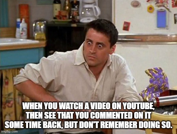 Surprised Joey | WHEN YOU WATCH A VIDEO ON YOUTUBE, THEN SEE THAT YOU COMMENTED ON IT SOME TIME BACK, BUT DON'T REMEMBER DOING SO. | image tagged in surprised joey | made w/ Imgflip meme maker