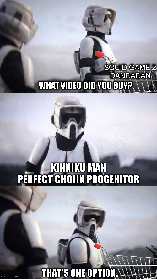 Storm Trooper Conversation | SQUID GAME 2
DANDADAN; WHAT VIDEO DID YOU BUY? KINNIKU MAN
PERFECT CHOJIN PROGENITOR; THAT'S ONE OPTION. | image tagged in storm trooper conversation | made w/ Imgflip meme maker