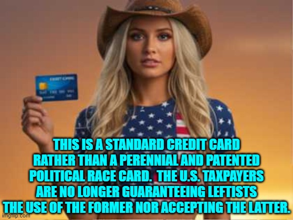 Times leftists, they have changed. | THIS IS A STANDARD CREDIT CARD RATHER THAN A PERENNIAL AND PATENTED POLITICAL RACE CARD.  THE U.S. TAXPAYERS ARE NO LONGER GUARANTEEING LEFTISTS THE USE OF THE FORMER NOR ACCEPTING THE LATTER. | image tagged in yep | made w/ Imgflip meme maker