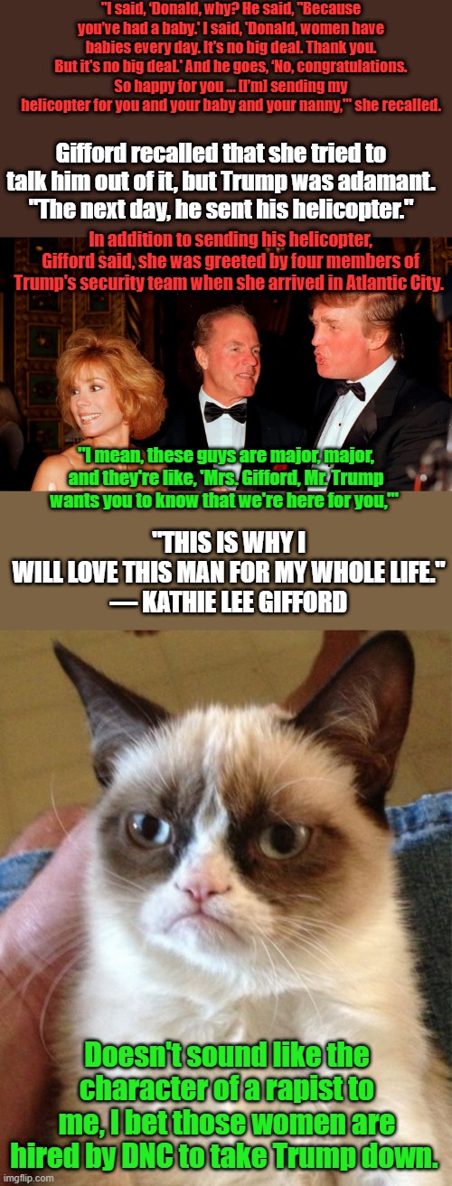 I've not once heard any women say anything like that about Obama Bush Clinton or JOE. Have you ? | "I said, ‘Donald, why? He said, "Because you’ve had a baby.' I said, 'Donald, women have babies every day. It's no big deal. Thank you. But it's no big deal.' And he goes, ‘No, congratulations. So happy for you … [I’m] sending my helicopter for you and your baby and your nanny,'" she recalled. Gifford recalled that she tried to talk him out of it, but Trump was adamant. "The next day, he sent his helicopter."; In addition to sending his helicopter, Gifford said, she was greeted by four members of Trump's security team when she arrived in Atlantic City. "THIS IS WHY I WILL LOVE THIS MAN FOR MY WHOLE LIFE."

— KATHIE LEE GIFFORD; "I mean, these guys are major, major, and they're like, 'Mrs. Gifford, Mr. Trump wants you to know that we're here for you,'"; Doesn't sound like the character of a rapist to me, I bet those women are hired by DNC to take Trump down. | image tagged in memes,grumpy cat | made w/ Imgflip meme maker