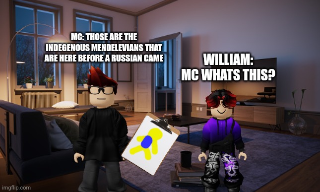 Mc is showing william about the tribes on mendelevia (south and north) | MC: THOSE ARE THE INDEGENOUS MENDELEVIANS THAT ARE HERE BEFORE A RUSSIAN CAME; WILLIAM: MC WHATS THIS? | image tagged in living room | made w/ Imgflip meme maker