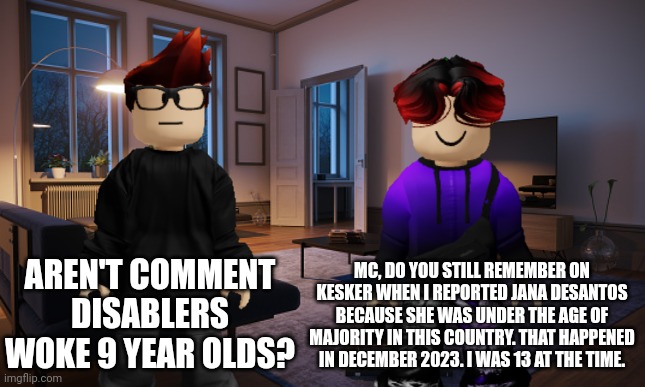 William told MC about the Jana DeSantos reporting on Kesker. Kesker only allows adults aged 13 and over! | MC, DO YOU STILL REMEMBER ON KESKER WHEN I REPORTED JANA DESANTOS BECAUSE SHE WAS UNDER THE AGE OF MAJORITY IN THIS COUNTRY. THAT HAPPENED IN DECEMBER 2023. I WAS 13 AT THE TIME. AREN'T COMMENT DISABLERS WOKE 9 YEAR OLDS? | image tagged in mc,william,memes,kesker,jana desantos,comment disabler | made w/ Imgflip meme maker