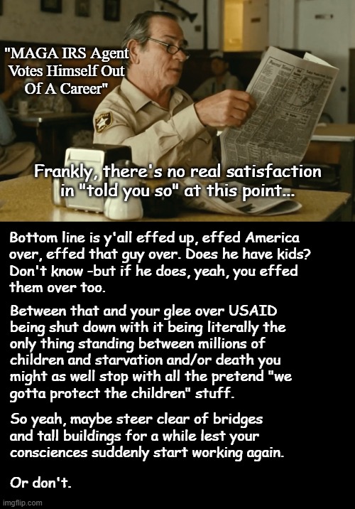 Heya, Trump-cult kids, here's more news from Leopardville down in YT country. | "MAGA IRS Agent
Votes Himself Out
Of A Career"; Frankly, there's no real satisfaction in "told you so" at this point... Bottom line is y'all effed up, effed America
over, effed that guy over. Does he have kids?
Don't know -but if he does, yeah, you effed
them over too. Between that and your glee over USAID
being shut down with it being literally the
only thing standing between millions of
children and starvation and/or death you
might as well stop with all the pretend "we
gotta protect the children" stuff. So yeah, maybe steer clear of bridges
and tall buildings for a while lest your
consciences suddenly start working again. Or don't. | image tagged in oops | made w/ Imgflip meme maker