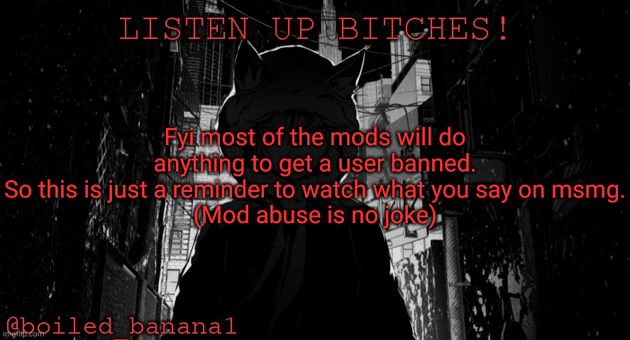 Fyi most of the mods will do anything to get a user banned.
So this is just a reminder to watch what you say on msmg.
(Mod abuse is no joke) | image tagged in boiled_banana1 temp | made w/ Imgflip meme maker