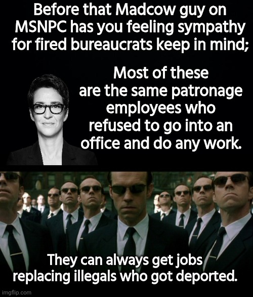 Madcow brainwashing idiots into sympathy for fired government employees | Before that Madcow guy on MSNPC has you feeling sympathy for fired bureaucrats keep in mind;; Most of these are the same patronage employees who refused to go into an office and do any work. They can always get jobs replacing illegals who got deported. | image tagged in black background,agent smith replicates,rachel maddow,scumbags | made w/ Imgflip meme maker