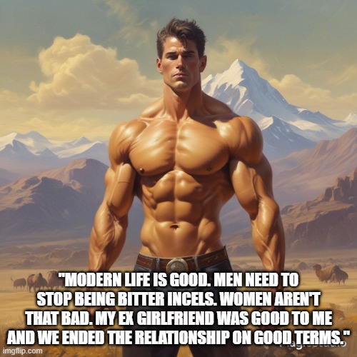 "MODERN LIFE IS GOOD. MEN NEED TO STOP BEING BITTER INCELS. WOMEN AREN'T THAT BAD. MY EX GIRLFRIEND WAS GOOD TO ME AND WE ENDED THE RELATIONSHIP ON GOOD TERMS." | made w/ Imgflip meme maker