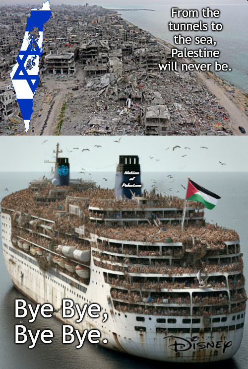 Bye Bye Palestine. Bye Bye. | From the tunnels to the sea,
Palestine will never be. Bye Bye,

Bye Bye. | image tagged in memes,politics,israel,hamas | made w/ Imgflip meme maker