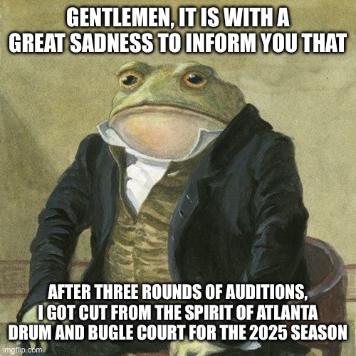 Cut during last round of Spirit of Atlanta auditions | GENTLEMEN, IT IS WITH A GREAT SADNESS TO INFORM YOU THAT; AFTER THREE ROUNDS OF AUDITIONS, I GOT CUT FROM THE SPIRIT OF ATLANTA DRUM AND BUGLE COURT FOR THE 2025 SEASON | image tagged in gentlemen it is with great pleasure to inform you that | made w/ Imgflip meme maker