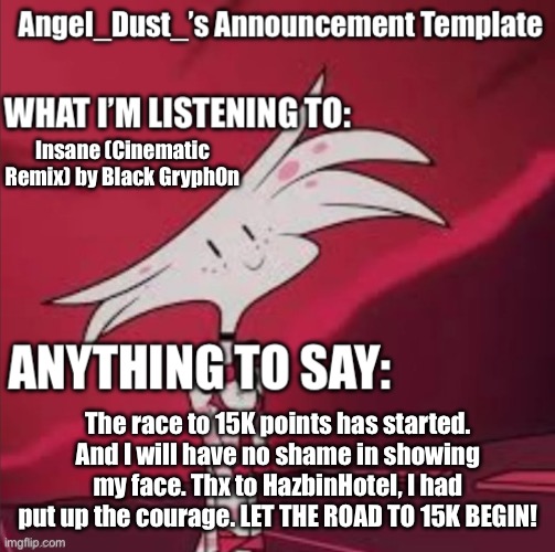 The games have begun. | Insane (Cinematic Remix) by Black Gryph0n; The race to 15K points has started. And I will have no shame in showing my face. Thx to HazbinHoteI, I had put up the courage. LET THE ROAD TO 15K BEGIN! | image tagged in angel_dust s announcement template,angel dust,hazbin hotel,imgflip points,brave,its time | made w/ Imgflip meme maker