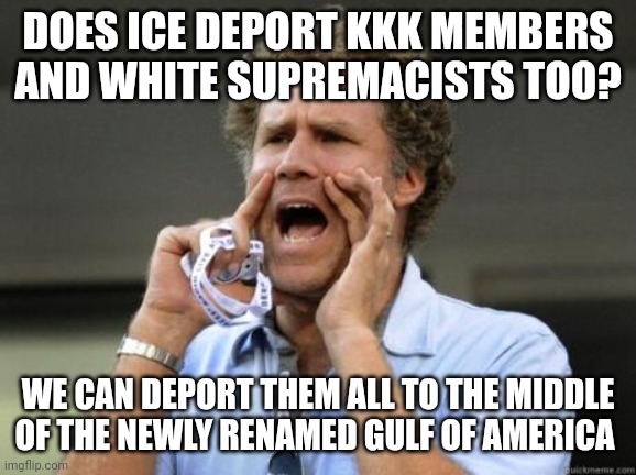 Destination: Gulf of America | DOES ICE DEPORT KKK MEMBERS AND WHITE SUPREMACISTS TOO? WE CAN DEPORT THEM ALL TO THE MIDDLE OF THE NEWLY RENAMED GULF OF AMERICA | image tagged in yelling,immigration,kkk,white supremacy | made w/ Imgflip meme maker