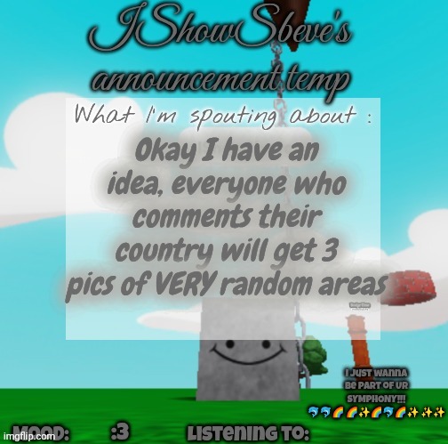 I'll do Algeria in the end dw | Okay I have an idea, everyone who comments their country will get 3 pics of VERY random areas; I just wanna be part of UR SYMPHONY!!! 🐬🐬🌈 🌈✨🌈🐬🌈✨ ✨✨; :3 | image tagged in ishowsbeve's announcement temp | made w/ Imgflip meme maker