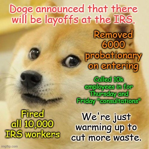 Doge Meme | Doge announced that there will be layoffs at the IRS. Removed 6000 probationary on entering; Called 10k employees in for Thursday and Friday "consultations"; Fired all 10,000 IRS workers; We're just warming up to cut more waste. | image tagged in memes,doge | made w/ Imgflip meme maker