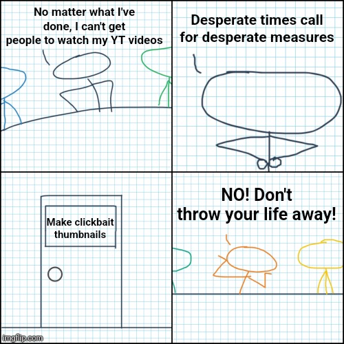 I feel like this one is kind of cheap, so if anybody has any ideas, please let me knowI feel like this one is kind of cheap, so  | No matter what I've done, I can't get people to watch my YT videos; Desperate times call for desperate measures; NO! Don't throw your life away! Make clickbait thumbnails | image tagged in drastic measures | made w/ Imgflip meme maker
