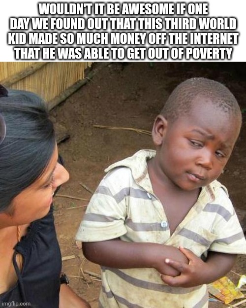 Third World Skeptical Kid Meme | WOULDN'T IT BE AWESOME IF ONE DAY WE FOUND OUT THAT THIS THIRD WORLD KID MADE SO MUCH MONEY OFF THE INTERNET THAT HE WAS ABLE TO GET OUT OF POVERTY | image tagged in memes,third world skeptical kid | made w/ Imgflip meme maker