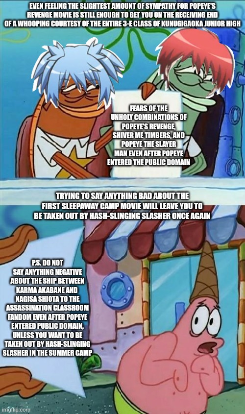 patrick scared | EVEN FEELING THE SLIGHTEST AMOUNT OF SYMPATHY FOR POPEYE'S REVENGE MOVIE IS STILL ENOUGH TO GET YOU ON THE RECEIVING END OF A WHOOPING COURTESY OF THE ENTIRE 3-E CLASS OF KUNUGIGAOKA JUNIOR HIGH; FEARS OF THE UNHOLY COMBINATIONS OF POPEYE'S REVENGE, SHIVER ME TIMBERS, AND POPEYE THE SLAYER MAN EVEN AFTER POPEYE ENTERED THE PUBLIC DOMAIN; TRYING TO SAY ANYTHING BAD ABOUT THE FIRST SLEEPAWAY CAMP MOVIE WILL LEAVE YOU TO BE TAKEN OUT BY HASH-SLINGING SLASHER ONCE AGAIN; P.S. DO NOT SAY ANYTHING NEGATIVE ABOUT THE SHIP BETWEEN KARMA AKABANE AND  NAGISA SHIOTA TO THE ASSASSINATION CLASSROOM FANDOM EVEN AFTER POPEYE ENTERED PUBLIC DOMAIN, UNLESS YOU WANT TO BE TAKEN OUT BY HASH-SLINGING SLASHER IN THE SUMMER CAMP | image tagged in patrick scared,popeye,public domain,assassination classroom,sleepaway camp,whooping | made w/ Imgflip meme maker