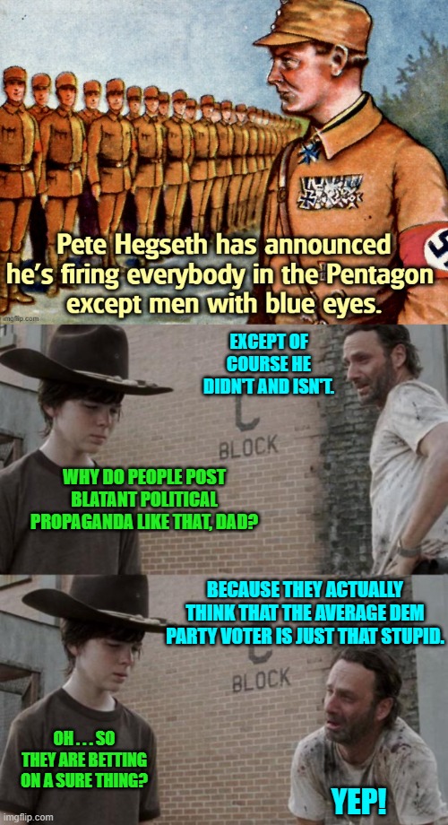 How do you Dems feel KNOWING that your propagandists consider you totally stupid? | EXCEPT OF COURSE HE DIDN'T AND ISN'T. WHY DO PEOPLE POST BLATANT POLITICAL PROPAGANDA LIKE THAT, DAD? BECAUSE THEY ACTUALLY THINK THAT THE AVERAGE DEM PARTY VOTER IS JUST THAT STUPID. OH . . . SO THEY ARE BETTING ON A SURE THING? YEP! | image tagged in rick and carl | made w/ Imgflip meme maker