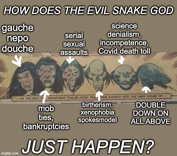 New template, by the way -- for all your fantastical villain needs | HOW DOES THE EVIL SNAKE GOD; science denialism,
incompetence,
Covid death toll; gauche
nepo
douche; serial
sexual
assaults; DOUBLE
DOWN ON
ALL ABOVE; mob ties,
bankruptcies; birtherism,
xenophobia
spokesmodel; JUST HAPPEN? | image tagged in thulsa doom transformation,trump,history,if someone tells you,who they are,believe them | made w/ Imgflip meme maker