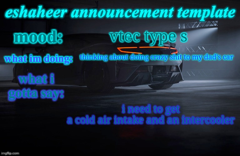 eshaheer announcement template | vtec type s; thinking about doing crazy shit to my dad's car; i need to get a cold air intake and an intercooler | image tagged in eshaheer announcement template | made w/ Imgflip meme maker