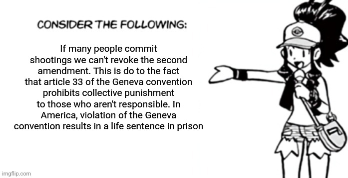 Consider the following pokespe | If many people commit shootings we can't revoke the second amendment. This is do to the fact that article 33 of the Geneva convention prohibits collective punishment to those who aren't responsible. In America, violation of the Geneva convention results in a life sentence in prison | image tagged in consider the following pokespe | made w/ Imgflip meme maker