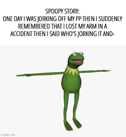 scary | SPOOPY STORY:
ONE DAY I WAS JORKING OFF MY PP THEN I SUDDENLY REMEMBERED THAT I LOST MY ARM IN A ACCIDENT THEN I SAID WHO'S JORKING IT AND- | image tagged in t pose kermit | made w/ Imgflip meme maker