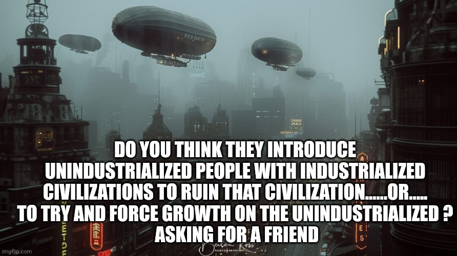 DO YOU THINK THEY INTRODUCE UNINDUSTRIALIZED PEOPLE WITH INDUSTRIALIZED CIVILIZATIONS TO RUIN THAT CIVILIZATION......OR.....
TO TRY AND FORCE GROWTH ON THE UNINDUSTRIALIZED ?
 ASKING FOR A FRIEND | image tagged in funny memes | made w/ Imgflip meme maker