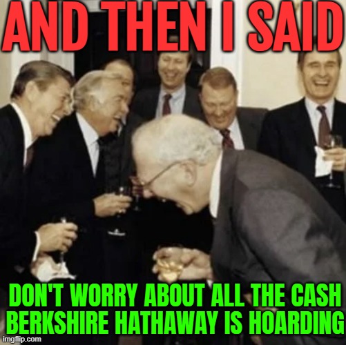 Warren Buffett Says Don't Worry About All The Cash Berkshire Hathaway Is Hoarding | AND THEN I SAID; DON'T WORRY ABOUT ALL THE CASH
BERKSHIRE HATHAWAY IS HOARDING | image tagged in warren buffett laughing,corporate greed,warren buffett,breaking news,scumbag america,corporations | made w/ Imgflip meme maker