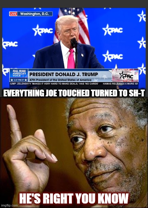 Everything! And it wasn't incompetence either. | EVERYTHING JOE TOUCHED TURNED TO SH-T; HE'S RIGHT YOU KNOW | image tagged in maga,cpac 2025,trump,donald trump,politics,american politics | made w/ Imgflip meme maker