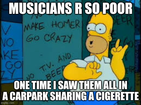 ? | MUSICIANS R SO POOR; ONE TIME I SAW THEM ALL IN A CARPARK SHARING A CIGERETTE | image tagged in make homer go crazy | made w/ Imgflip meme maker