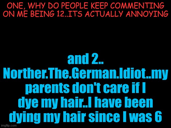 Just fuck off, nobody cares. | ONE, WHY DO PEOPLE KEEP COMMENTING ON ME BEING 12..ITS ACTUALLY ANNOYING; and 2..
Norther.The.German.Idiot..my parents don't care if I dye my hair..I have been dying my hair since I was 6 | made w/ Imgflip meme maker