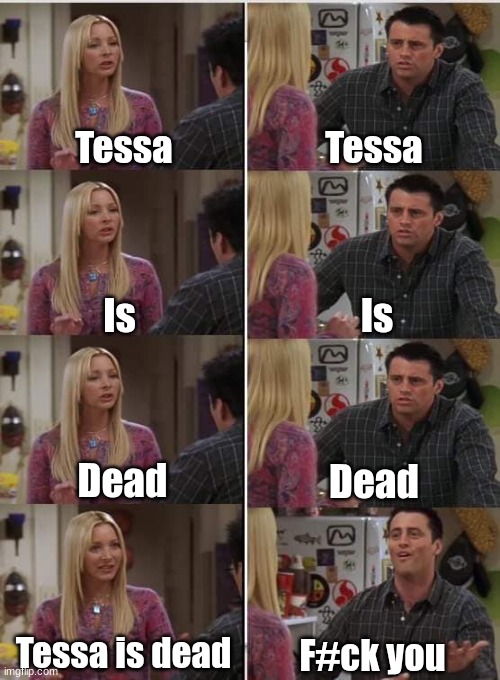 Pls accept it | Tessa; Tessa; Is; Is; Dead; Dead; Tessa is dead; F#ck you | image tagged in phoebe joey | made w/ Imgflip meme maker