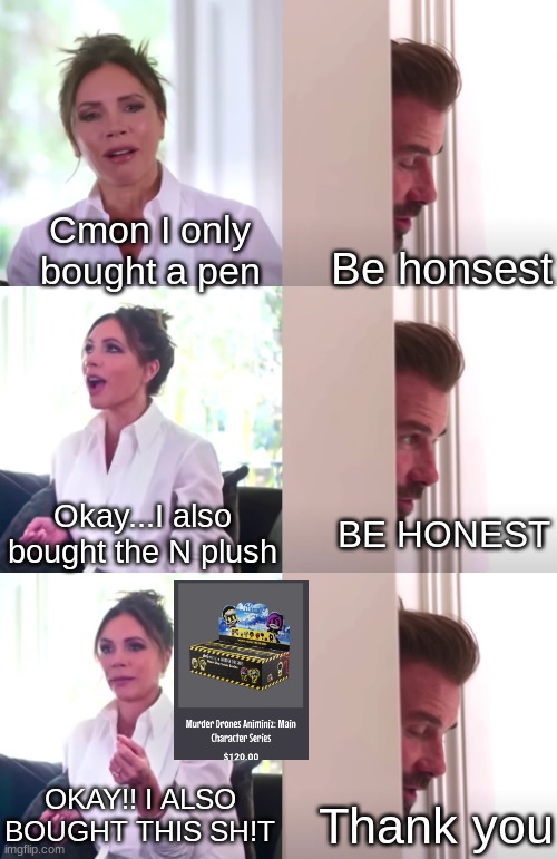 Um... Dont question it | Cmon I only bought a pen; Be honsest; Okay...I also bought the N plush; BE HONEST; OKAY!! I ALSO BOUGHT THIS SH!T; Thank you | image tagged in victoria david beckham be honest | made w/ Imgflip meme maker