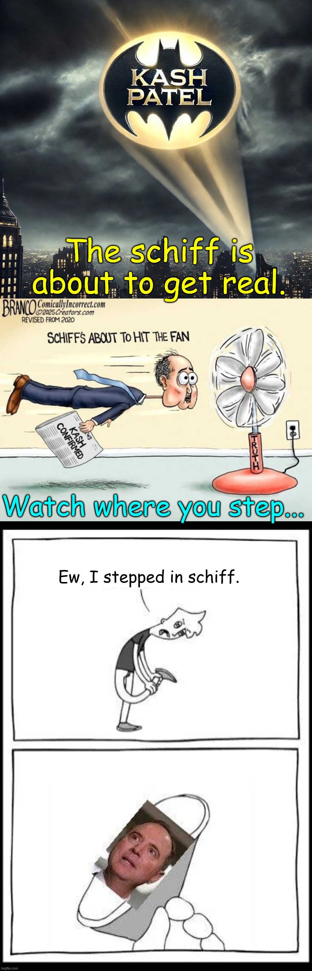 The schiff is about to get real. | The schiff is about to get real. Watch where you step... Ew, I stepped in schiff. | image tagged in adam schiff,terrified,kash patel,is now leading the fbi,what is schiff afraid of | made w/ Imgflip meme maker