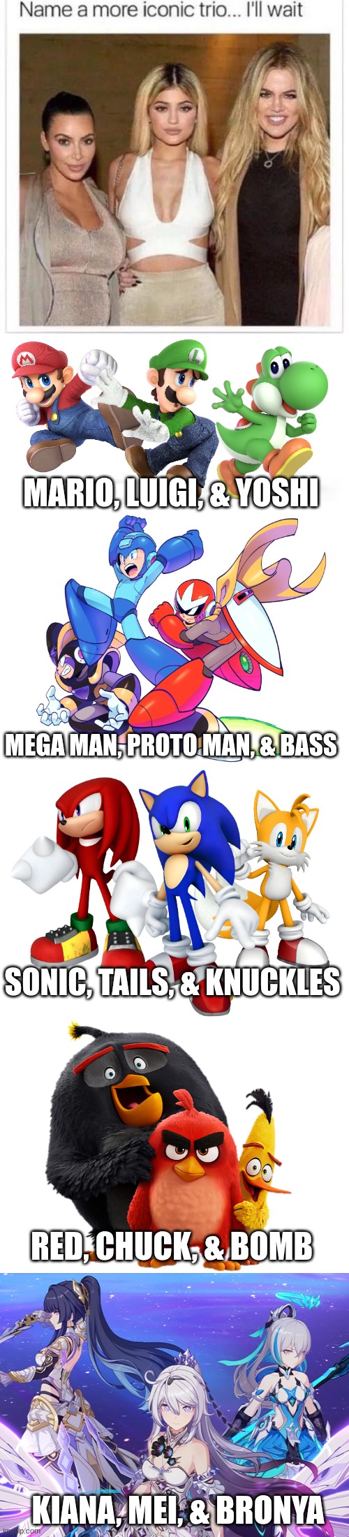 I just name 5 more Iconic trios in 5 different universes! | MARIO, LUIGI, & YOSHI; MEGA MAN, PROTO MAN, & BASS; SONIC, TAILS, & KNUCKLES; RED, CHUCK, & BOMB; KIANA, MEI, & BRONYA | image tagged in name a more iconic trio,super mario,megaman,sonic the hedgehog,angry birds,honkai impact 3rd | made w/ Imgflip meme maker