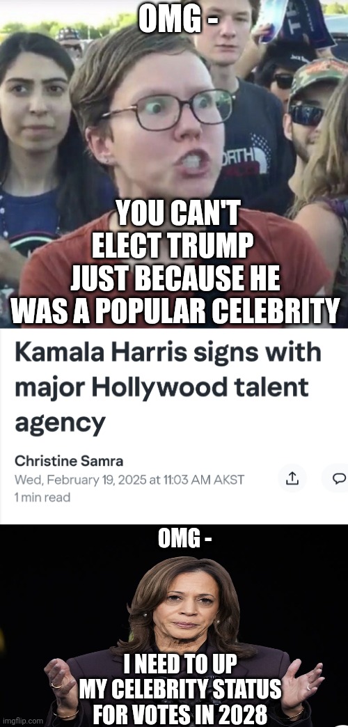 Black by popular demand | OMG -; YOU CAN'T ELECT TRUMP 
JUST BECAUSE HE
WAS A POPULAR CELEBRITY; OMG -; I NEED TO UP MY CELEBRITY STATUS FOR VOTES IN 2028 | image tagged in triggered feminist,leftists,liberals,democrats | made w/ Imgflip meme maker